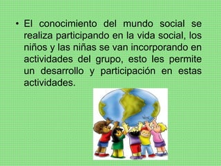 • El conocimiento del mundo social se
realiza participando en la vida social, los
niños y las niñas se van incorporando en
actividades del grupo, esto les permite
un desarrollo y participación en estas
actividades.
 