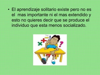 • El aprendizaje solitario existe pero no es
el mas importante ni el mas extendido y
esto no quieres decir que se produce el
individuo que esta menos socializado.
 
