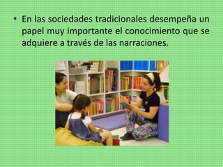 • En las sociedades tradicionales desempeña un
papel muy importante el conocimiento que se
adquiere a través de las narraciones.
 