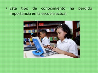 • Este tipo de conocimiento ha perdido
importancia en la escuela actual.
 