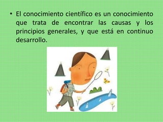 • El conocimiento científico es un conocimiento
que trata de encontrar las causas y los
principios generales, y que está en continuo
desarrollo.
 