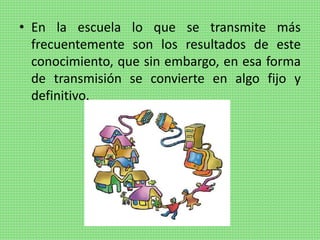 • En la escuela lo que se transmite más
frecuentemente son los resultados de este
conocimiento, que sin embargo, en esa forma
de transmisión se convierte en algo fijo y
definitivo.
 