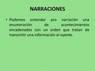 NARRACIONES
• Podemos entender pro narración una
enumeración de acontecimientos
encadenados con un orden que tratan de
transmitir una información al oyente.
 
