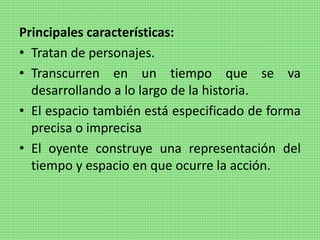 Principales características:
• Tratan de personajes.
• Transcurren en un tiempo que se va
desarrollando a lo largo de la historia.
• El espacio también está especificado de forma
precisa o imprecisa
• El oyente construye una representación del
tiempo y espacio en que ocurre la acción.
 