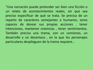“Una narración puede pretender ser bien una ficción o
un relato de acontecimientos reales, sin que sea
preciso especificar de qué se trata. Se precisa de un
reparto de caracteres semejantes a humanos, seres
capaces de desear sus propias acciones , tener
intenciones, mantener creencias , tener sentimientos.
También precisa una trama, con un comienzo, un
desarrollo y un desenlace , en la que los personajes
particulares desplieguen de la trama requiere…
 