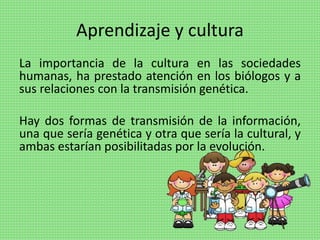 Aprendizaje y cultura
La importancia de la cultura en las sociedades
humanas, ha prestado atención en los biólogos y a
sus relaciones con la transmisión genética.
Hay dos formas de transmisión de la información,
una que sería genética y otra que sería la cultural, y
ambas estarían posibilitadas por la evolución.
 