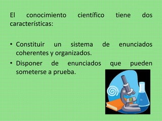 El conocimiento científico tiene dos
características:
• Constituir un sistema de enunciados
coherentes y organizados.
• Disponer de enunciados que pueden
someterse a prueba.
 