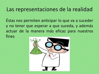 Las representaciones de la realidad
Éstas nos permiten anticipar lo que va a suceder
y no tener que esperar a que suceda, y además
actuar de la manera más eficaz para nuestros
fines
 