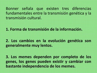 Bonner señala que existen tres diferencias
fundamentales entre la transmisión genética y la
transmisión cultural.
1. Forma de transmisión de la información.
2. Los cambios en la evolución genética son
generalmente muy lentos.
3. Los memes dependen por completo de los
genes, los genes pueden existir y cambiar con
bastante independencia de los memes.
 