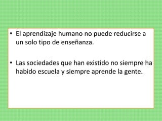 • El aprendizaje humano no puede reducirse a
un solo tipo de enseñanza.
• Las sociedades que han existido no siempre ha
habido escuela y siempre aprende la gente.
 