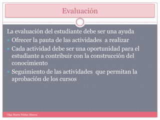 EvaluaciónLa evaluación del estudiante debe ser una ayudaOfrecer la pauta de las actividades  a realizarCada actividad debe ser una oportunidad para el estudiante a contribuir con la construcción del conocimientoSeguimiento de las actividades  que permitan la aprobación de los cursosOlga Marta Núñez Abarca