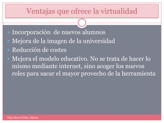 Ventajas que ofrece la virtualidadIncorporación  de nuevos alumnosMejora de la imagen de la universidadReducción de costes Mejora el modelo educativo. No se trata de hacer lo mismo mediante internet, sino acoger los nuevos roles para sacar el mayor provecho de la herramientaOlga Marta Núñez Abarca