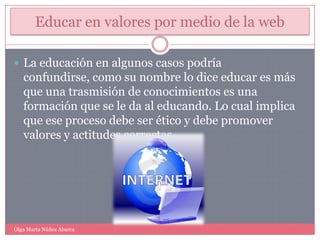 Educar en valores por medio de la webLa educación en algunos casos podría confundirse, como su nombre lo dice educar es más que una trasmisión de conocimientos es una formación que se le da al educando. Lo cual implica que ese proceso debe ser ético y debe promover valores y actitudes correctas.Olga Marta Núñez Abarca