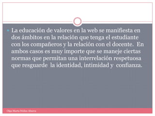 La educación de valores en la web se manifiesta en dos ámbitos en la relación que tenga el estudiante con los compañeros y la relación con el docente.  En ambos casos es muy importe que se maneje ciertas normas que permitan una interrelación respetuosa que resguarde  la identidad, intimidad y  confianza.Olga Marta Núñez Abarca