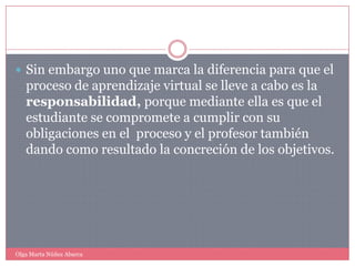 Sin embargo uno que marca la diferencia para que el proceso de aprendizaje virtual se lleve a cabo es la responsabilidad, porque mediante ella es que el estudiante se compromete a cumplir con su obligaciones en el  proceso y el profesor también dando como resultado la concreción de los objetivos.Olga Marta Núñez Abarca