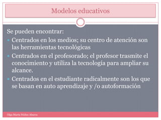 Modelos educativosSe pueden encontrar:Centrados en los medios; su centro de atención son las herramientas tecnológicasCentrados en el profesorado; el profesor trasmite el conocimiento y utiliza la tecnología para ampliar su alcance.Centrados en el estudiante radicalmente son los que se basan en auto aprendizaje y /o autoformaciónOlga Marta Núñez Abarca