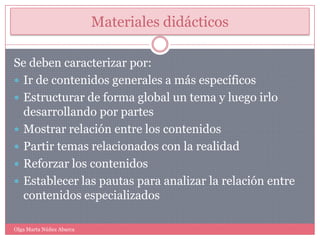 Materiales didácticosSe deben caracterizar por: Ir de contenidos generales a más específicosEstructurar de forma global un tema y luego irlo desarrollando por partesMostrar relación entre los contenidos Partir temas relacionados con la realidadReforzar los contenidosEstablecer las pautas para analizar la relación entre contenidos especializadosOlga Marta Núñez Abarca