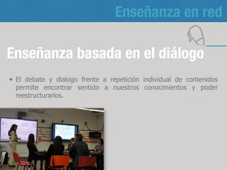 Enseñanza en red
Enseñanza basada en el diálogo
El debate y dialogo frente a repetición individual de contenidos
permite encontrar sentido a nuestros conocimientos y poder
reestructurarlos.
10
 