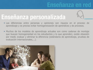 Enseñanza en red
Enseñanza personalizada
Las diferencias entre personas y opiniones son riqueza en el proceso de
aprendizaje y es preciso evitar homogeneización de aprendices y de procesos.
Muchos de los modelos de aprendizaje actuales son como cadenas de montaje
que buscan homogeneidad en los estudiantes y lo que aprenden; existe obsesión
por medir, evaluar y eliminar la diferencia (estándares de aprendizaje, pruebas de
evaluación internacionales,...).
12
 