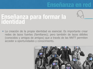 Enseñanza en red
Enseñanza para formar la
identidad
La creación de la propia identidad es esencial. Es importante crear
redes de lazos fuertes (familiares); pero también de lazos débiles
(conocidos y amigos de amigos) que a través de las NNTT permiten
acceder a oportunidades y conocimiento.
13
 