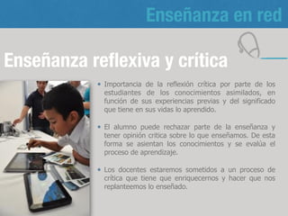 Enseñanza en red
Enseñanza reﬂexiva y crítica
Importancia de la reflexión crítica por parte de
los estudiantes de los conocimientos asimilados,
en función de sus experiencias previas y del
significado que tiene en sus vidas lo aprendido.
Los docentes estaremos sometidos a un proceso
de crítica que tiene que enriquecernos y hacer
que nos replanteemos lo enseñado.
14
 