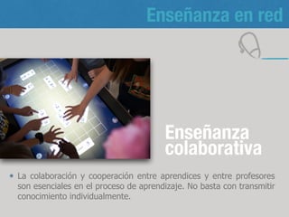 Enseñanza en red
Enseñanza
colaborativa
La colaboración y cooperación entre aprendices y entre profesores
son esenciales en el proceso de aprendizaje. No basta con transmitir
conocimiento individualmente.
8
 