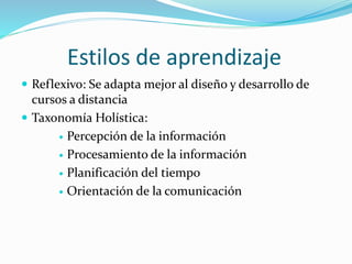 Estilos de aprendizaje
 Reflexivo: Se adapta mejor al diseño y desarrollo de
cursos a distancia
 Taxonomía Holística:
 Percepción de la información
 Procesamiento de la información
 Planificación del tiempo
 Orientación de la comunicación
 