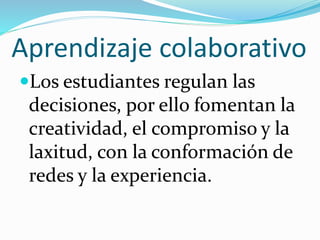 Aprendizaje colaborativo
Los estudiantes regulan las
decisiones, por ello fomentan la
creatividad, el compromiso y la
laxitud, con la conformación de
redes y la experiencia.
 