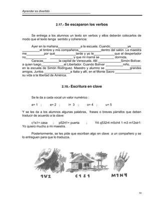 Aprender es divertido
2.17.- Se escaparon los verbos
Se entrega a los alumnos un texto sin verbos y ellos deberán colocarlos de
modo que el texto tenga sentido y coherencia:
Ayer en la mañana_____________a la escuela. Cuando__________ya______
__________el timbre y mis compañeros_____________dentro del salón. La maestra
me__________por qué____________tarde y yo le____________que el despertador
no____________ _____________ y que mi mamá se ________ dormida.
Caracas_________la capital de Venezuela. Allí _____________Simón Bolívar,
a quien luego_____________el Libertador. Cuando Bolívar __________niño, ______
en la escuela de Simón Rodríguez. Maestro y alumno se ______________grandes
amigos. Juntos _______________a Italia y allí, en el Monte Sacro _______________
su vida a la libertad de América.
2.18.- Escritura en clave
Se le da a cada vocal un valor numérico :
a= 1 ; e= 2 ; i= 3 ; o= 4 ; u= 5
Y se les da a los alumnos algunas palabras, frases o breves párrafos que deben
traducir de acuerdo a la clave:
c1s1= casa ; p52rt1= puerta ; Y4 q532r4 m5ch4 1 m3 m12str1:
Yo quiero mucho a mi maestra.
Posteriormente, se les pide que escriban algo en clave a un compañero y se
lo entreguen para que lo traduzca.
30
 
