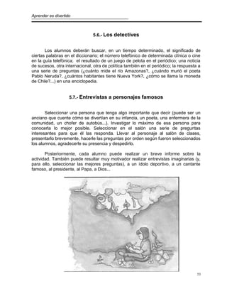 Aprender es divertido
5.6.- Los detectives
Los alumnos deberán buscar, en un tiempo determinado, el significado de
ciertas palabras en el diccionario; el número telefónico de determinada clínica o cine
en la guía telefónica; el resultado de un juego de pelota en el periódico; una noticia
de sucesos, otra internacional, otra de política también en el periódico; la respuesta a
una serie de preguntas (¿cuánto mide el río Amazonas?, ¿cuándo murió el poeta
Pablo Neruda?, ¿cuántos habitantes tiene Nueva York?, ¿cómo se llama la moneda
de Chile?...) en una enciclopedia.
5.7.- Entrevistas a personajes famosos
Seleccionar una persona que tenga algo importante que decir (puede ser un
anciano que cuente cómo se divertían en su infancia, un poeta, una enfermera de la
comunidad, un chofer de autobús...). Investigar lo máximo de esa persona para
conocerla lo mejor posible. Seleccionar en el salón una serie de preguntas
interesantes para que él las responda. Llevar al personaje al salón de clases,
presentarlo brevemente, hacerle las preguntas por orden según fueron seleccionados
los alumnos, agradecerle su presencia y despedirlo.
Posteriormente, cada alumno puede realizar un breve informe sobre la
actividad. También puede resultar muy motivador realizar entrevistas imaginarias (y,
para ello, seleccionar las mejores preguntas), a un ídolo deportivo, a un cantante
famoso, al presidente, al Papa, a Dios...
53
 