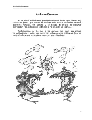 Aprender es divertido
6.9.- Personificaciones
Se les explica a los alumnos que la personificación es una figura literaria, muy
utilizada en poesía, que consiste en atribuirle a las cosas o fenómenos naturales
cualidades humanas. Por ejemplo: El sol bailaba de alegría, las montañas
conversaban y se contaban sus problemas, el río reía entre las piedras....
Posteriormente, se les pide a los alumnos que creen sus propias
personificaciones y, mejor, que compongan textos en prosa poética (es decir, de
especial belleza, pero sin rima) que contengan personificaciones.
67
 