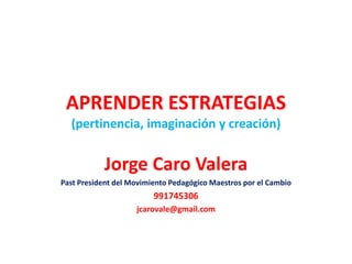 APRENDER ESTRATEGIAS
(pertinencia, imaginación y creación)
Jorge Caro Valera
Past President del Movimiento Pedagógico Maestros por el Cambio
991745306
jcarovale@gmail.com
 
