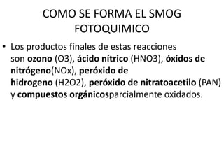 COMO SE FORMA EL SMOG
FOTOQUIMICO
• Los productos finales de estas reacciones
son ozono (O3), ácido nítrico (HNO3), óxidos de
nitrógeno(NOx), peróxido de
hidrogeno (H2O2), peróxido de nitratoacetilo (PAN)
y compuestos orgánicosparcialmente oxidados.
 