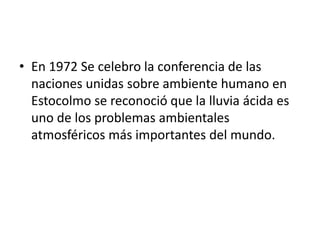 • En 1972 Se celebro la conferencia de las
naciones unidas sobre ambiente humano en
Estocolmo se reconoció que la lluvia ácida es
uno de los problemas ambientales
atmosféricos más importantes del mundo.
 