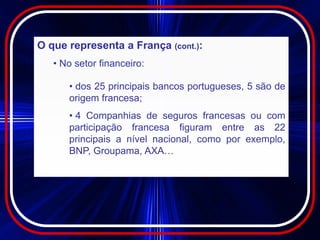 O que representa a França (cont.):
   • No setor financeiro:

      • dos 25 principais bancos portugueses, 5 são de
      origem francesa;
      • 4 Companhias de seguros francesas ou com
      participação francesa figuram entre as 22
      principais a nível nacional, como por exemplo,
      BNP, Groupama, AXA…
 
