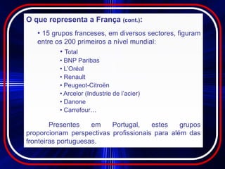 O que representa a França (cont.):
   • 15 grupos franceses, em diversos sectores, figuram
   entre os 200 primeiros a nível mundial:
          • Total
          • BNP Paribas
          • L’Oréal
          • Renault
          • Peugeot-Citroën
          • Arcelor (Industrie de l’acier)
          • Danone
          • Carrefour…

        Presentes    em   Portugal,    estes    grupos
proporcionam perspectivas profissionais para além das
fronteiras portuguesas.
 