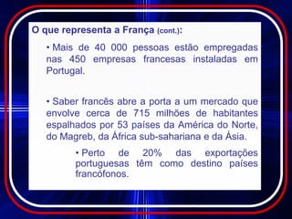 O que representa a França (cont.):
   • Mais de 40 000 pessoas estão empregadas
   nas 450 empresas francesas instaladas em
   Portugal.


   • Saber francês abre a porta a um mercado que
   envolve cerca de 715 milhões de habitantes
   espalhados por 53 países da América do Norte,
   do Magreb, da África sub-sahariana e da Ásia.
         • Perto de 20% das exportações
         portuguesas têm como destino países
         francófonos.
 