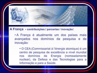 A França - contribuições / parcerias / inovação:
   • A França é atualmente um dos países mais
   avançados nos domínios da pesquisa e da
   inovação:
       • O CEA (Commissariat à l’énergie atomique) é um
       centro de pesquisa de excelência a nível mundial
       nos domínios da Energia (nomeadamente
       nuclear), da Defesa e das Tecnologias para a
       Informação e para a Saúde.
 