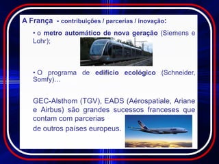 A França - contribuições / parcerias / inovação:
   • o metro automático de nova geração (Siemens e
   Lohr);



   • O programa de edifício ecológico (Schneider,
   Somfy)…


   GEC-Alsthom (TGV), EADS (Aérospatiale, Ariane
   e Airbus) são grandes sucessos franceses que
   contam com parcerias
   de outros países europeus.
 