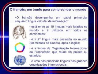 O francês: um trunfo para compreender o mundo

  •O  francês desempenha um papel           primordial
  enquanto língua veicular de informação:
            • está entre as 10 línguas mais faladas no
            mundo e é utilizada em todos os
            continentes;
            • é a 2ª língua mais ensinada no mundo
            (90 milhões de alunos), após o inglês;
            • é a língua da Organização Internacional
            da Francofonia que reúne 68 países ou
            estados;
            • é uma das principais línguas das grandes
            organizações internacionais.
 