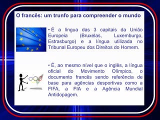 O francês: um trunfo para compreender o mundo

           • É a língua das 3 capitais da União
           Europeia      (Bruxelas,      Luxemburgo,
           Estrasburgo) e a língua utilizada no
           Tribunal Europeu dos Direitos do Homem.


           • É, ao mesmo nível que o inglês, a língua
           oficial  do Movimento       Olímpico,    o
           documento francês sendo referência de
           base para agências desportivas como a
           FIFA, a FIA e a Agência Mundial
           Antidopagem.
 
