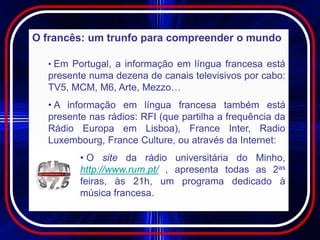 O francês: um trunfo para compreender o mundo

  • Em Portugal, a informação em língua francesa está
  presente numa dezena de canais televisivos por cabo:
  TV5, MCM, M6, Arte, Mezzo…
  • A informação em língua francesa também está
  presente nas rádios: RFI (que partilha a frequência da
  Rádio Europa em Lisboa), France Inter, Radio
  Luxembourg, France Culture, ou através da Internet:
         • O site da rádio universitária do Minho,
         http://www.rum.pt/ , apresenta todas as 2as
         feiras, às 21h, um programa dedicado à
         música francesa.
 