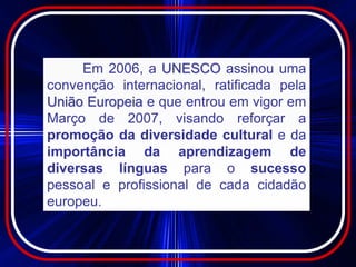 Em 2006, a UNESCO assinou uma
convenção internacional, ratificada pela
União Europeia e que entrou em vigor em
Março de 2007, visando reforçar a
promoção da diversidade cultural e da
importância da aprendizagem de
diversas línguas para o sucesso
pessoal e profissional de cada cidadão
europeu.
 