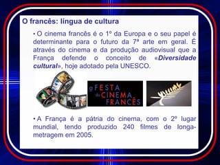 O francês: língua de cultura
   • O cinema francês é o 1º da Europa e o seu papel é
   determinante para o futuro da 7ª arte em geral. É
   através do cinema e da produção audiovisual que a
   França defende o conceito de «Diversidade
   cultural», hoje adotado pela UNESCO.




   • A França é a pátria do cinema, com o 2º lugar
   mundial, tendo produzido 240 filmes de longa-
   metragem em 2005.
 