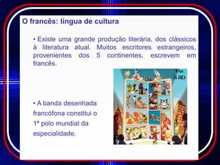O francês: língua de cultura

   • Existe uma grande produção literária, dos clássicos
   à literatura atual. Muitos escritores estrangeiros,
   provenientes dos 5 continentes, escrevem em
   francês.




   • A banda desenhada
   francófona constitui o
   1º polo mundial da
   especialidade.
 