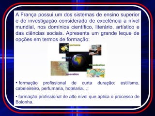 A França possui um dos sistemas de ensino superior
e de investigação considerado de excelência a nível
mundial, nos domínios científico, literário, artístico e
das ciências sociais. Apresenta um grande leque de
opções em termos de formação:




• formação     profissional de curta     duração:   estilismo,
cabeleireiro, perfumaria, hotelaria…;
• formação profissional de alto nível que aplica o processo de
Bolonha.
 
