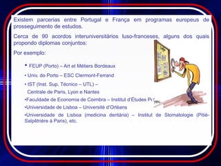 Existem parcerias entre Portugal e França em programas europeus de
prosseguimento de estudos.
Cerca de 90 acordos interuniversitários luso-franceses, alguns dos quais
propondo diplomas conjuntos:
Por exemplo:

    • FEUP (Porto) – Art et Métiers Bordeaux
    • Univ. do Porto – ESC Clermont-Ferrand
    • IST (Inst. Sup. Técnico – UTL) –
     Centrale de Paris, Lyon e Nantes
    •Faculdade de Economia de Coimbra – Institut d’Études Politiques de Bordeaux
    •Universidade de Lisboa – Université d’Orléans
    •Universidade de Lisboa (medicina dentária) – Institut de Stomatologie (Pitié-
    Salpêtrière à Paris), etc.
 