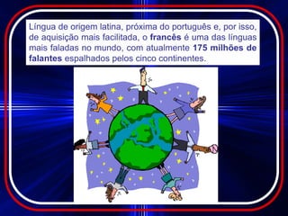 Língua de origem latina, próxima do português e, por isso,
de aquisição mais facilitada, o francês é uma das línguas
mais faladas no mundo, com atualmente 175 milhões de
falantes espalhados pelos cinco continentes.
 