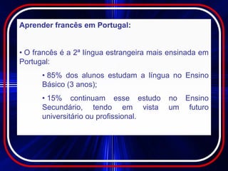 Aprender francês em Portugal:


• O francês é a 2ª língua estrangeira mais ensinada em
Portugal:
      • 85% dos alunos estudam a língua no Ensino
      Básico (3 anos);
      • 15% continuam esse estudo         no Ensino
      Secundário, tendo em vista          um futuro
      universitário ou profissional.
 