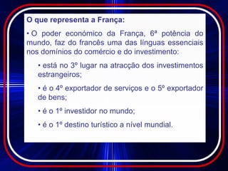 O que representa a França:
• O poder económico da França, 6ª potência do
mundo, faz do francês uma das línguas essenciais
nos domínios do comércio e do investimento:
   • está no 3º lugar na atracção dos investimentos
   estrangeiros;
   • é o 4º exportador de serviços e o 5º exportador
   de bens;
   • é o 1º investidor no mundo;
   • é o 1º destino turístico a nível mundial.
 